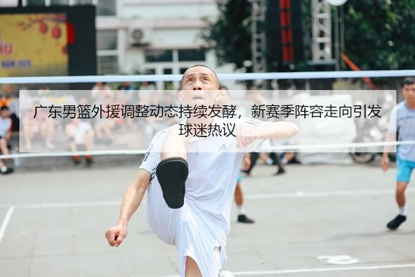 广东男篮外援调整动态持续发酵，新赛季阵容走向引发球迷热议