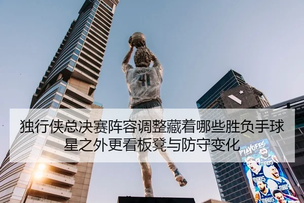 独行侠总决赛阵容调整藏着哪些胜负手球星之外更看板凳与防守变化